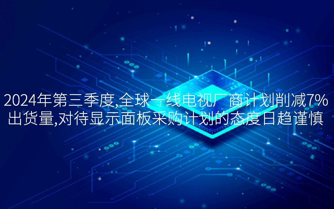2024年第三季度，全球一线电视厂商计划削减7%出货量，对待显示面板采购计划的态度日趋谨慎